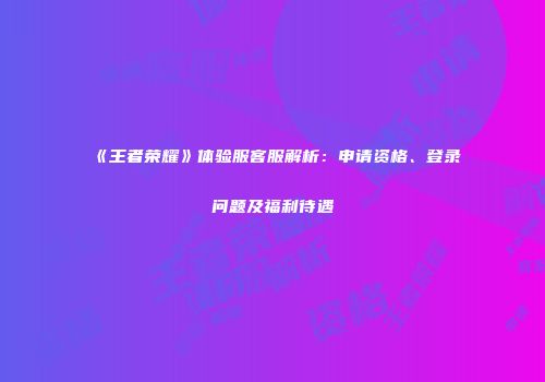 《王者荣耀》体验服客服解析：申请资格、登录问题及福利待遇