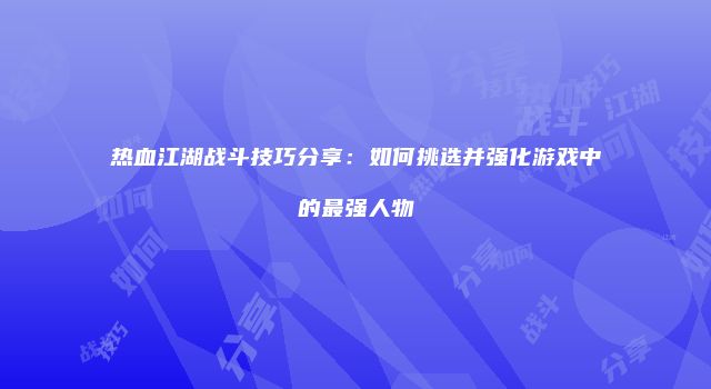 热血江湖战斗技巧分享：如何挑选并强化游戏中的最强人物