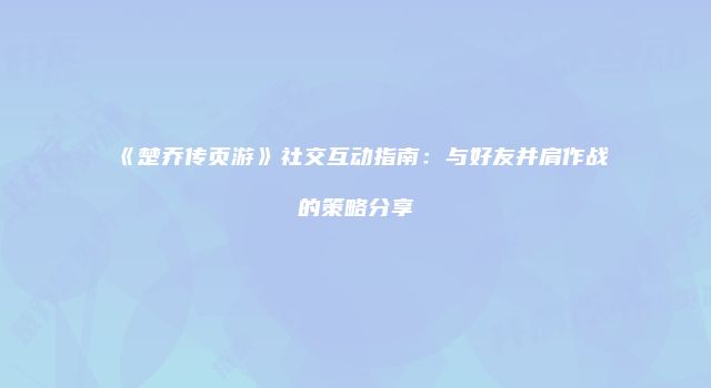 《楚乔传页游》社交互动指南：与好友并肩作战的策略分享