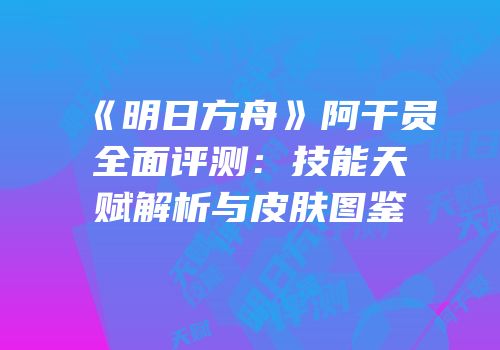 《明日方舟》阿干员全面评测：技能天赋解析与皮肤图鉴