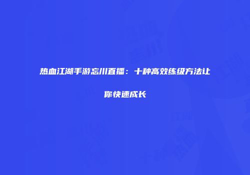 热血江湖手游忘川直播：十种高效练级方法让你快速成长