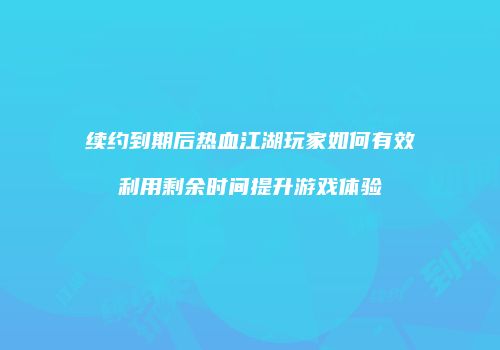 续约到期后热血江湖玩家如何有效利用剩余时间提升游戏体验