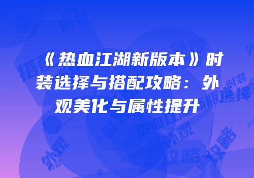 《热血江湖新版本》时装选择与搭配攻略：外观美化与属性提升