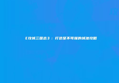 《攻城三国志》：打造坚不可摧的城池攻略