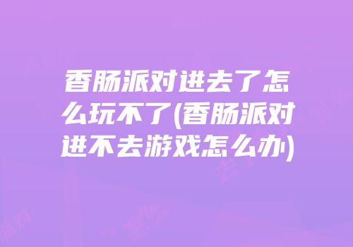 香肠派对进去了怎么玩不了(香肠派对进不去游戏怎么办)