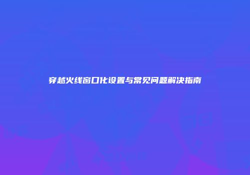 穿越火线窗口化设置与常见问题解决指南
