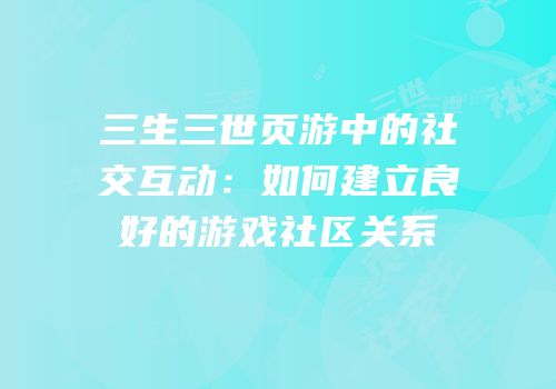 三生三世页游中的社交互动：如何建立良好的游戏社区关系