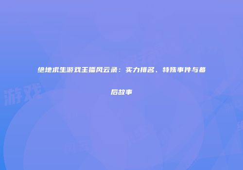绝地求生游戏主播风云录：实力排名、特殊事件与幕后故事