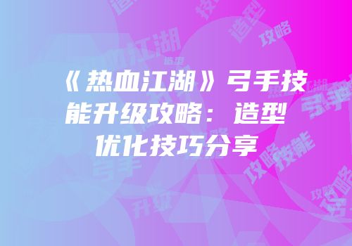 《热血江湖》弓手技能升级攻略：造型优化技巧分享