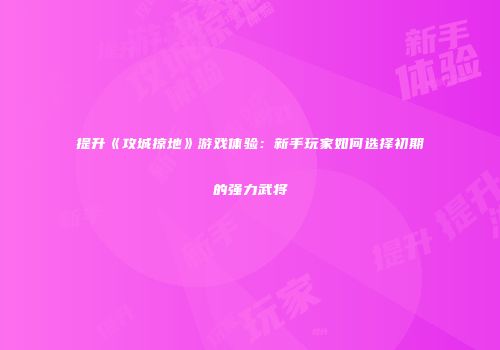 提升《攻城掠地》游戏体验：新手玩家如何选择初期的强力武将