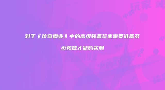 对于《传奇霸业》中的高级装备玩家需要准备多少预算才能购买到