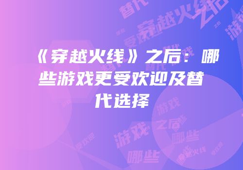 《穿越火线》之后：哪些游戏更受欢迎及替代选择