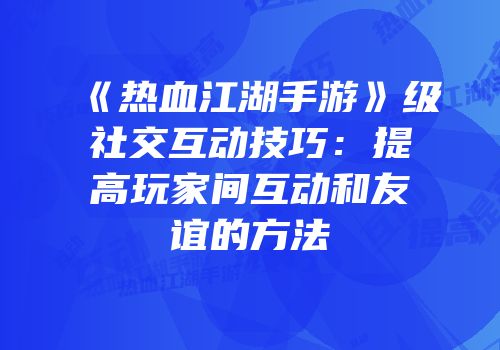 《热血江湖手游》级社交互动技巧：提高玩家间互动和友谊的方法