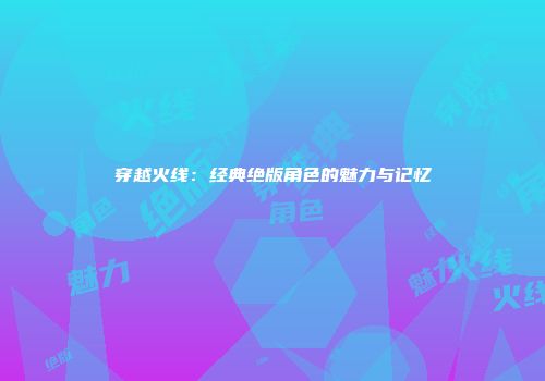 穿越火线：经典绝版角色的魅力与记忆
