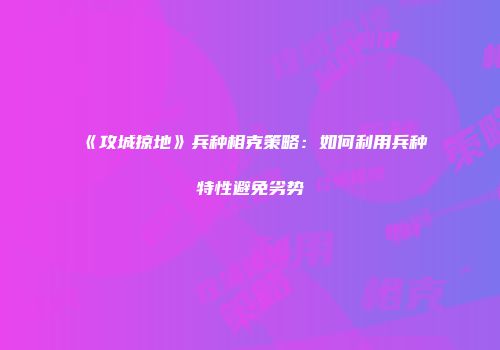 《攻城掠地》兵种相克策略：如何利用兵种特性避免劣势