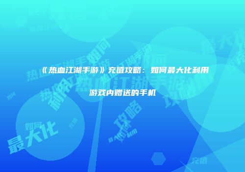 《热血江湖手游》充值攻略：如何最大化利用游戏内赠送的手机