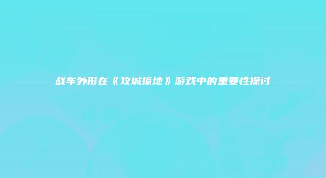 战车外形在《攻城掠地》游戏中的重要性探讨