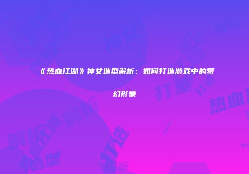 《热血江湖》神女造型解析：如何打造游戏中的梦幻形象