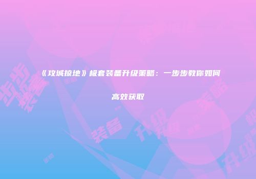 《攻城掠地》极套装备升级策略：一步步教你如何高效获取