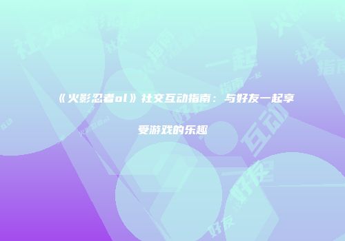 《火影忍者ol》社交互动指南：与好友一起享受游戏的乐趣
