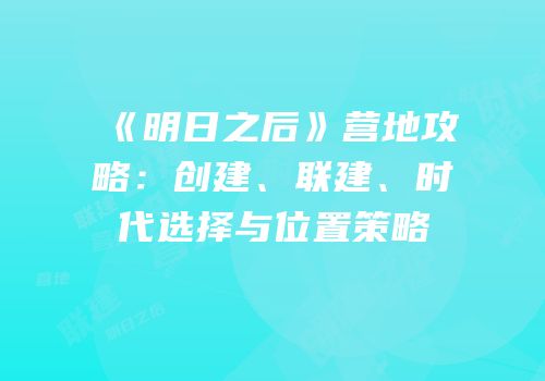 《明日之后》营地攻略：创建、联建、时代选择与位置策略