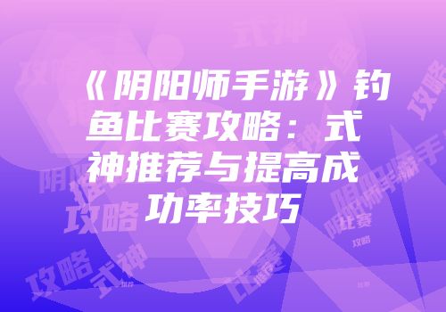 《阴阳师手游》钓鱼比赛攻略：式神推荐与提高成功率技巧