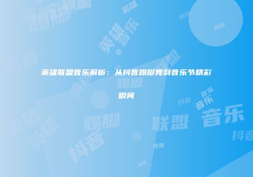 英雄联盟音乐解析：从抖音踢脚舞到音乐节精彩瞬间