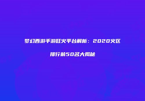 梦幻西游手游旺火平台解析：2020火区排行前50名大揭秘