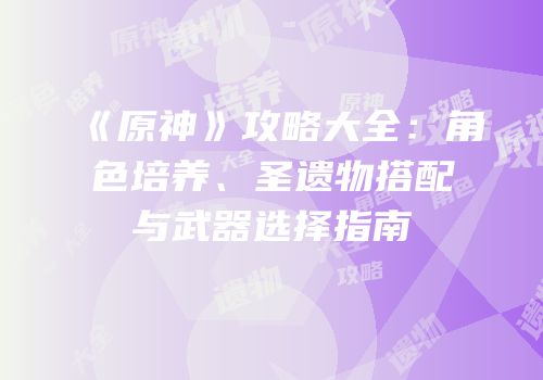 《原神》攻略大全：角色培养、圣遗物搭配与武器选择指南