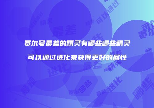 赛尔号最差的精灵有哪些哪些精灵可以通过进化来获得更好的属性