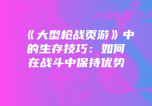 《大型枪战页游》中的生存技巧：如何在战斗中保持优势
