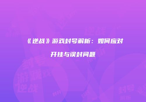 《逆战》游戏封号解析：如何应对开挂与误封问题
