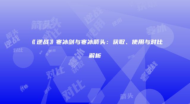 《逆战》寒冰剑与寒冰箭头：获取、使用与对比解析