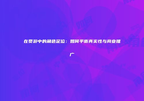 在页游中的角色定位：如何平衡真实性与商业推广
