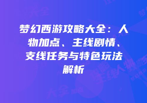 梦幻西游攻略大全：人物加点、主线剧情、支线任务与特色玩法解析
