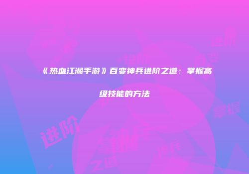 《热血江湖手游》百变神兵进阶之道：掌握高级技能的方法