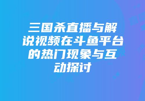 三国杀直播与解说视频在斗鱼平台的热门现象与互动探讨