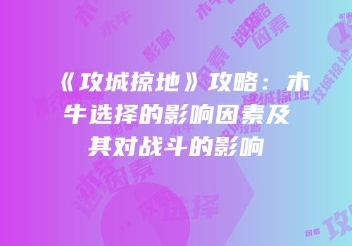 《攻城掠地》攻略：木牛选择的影响因素及其对战斗的影响