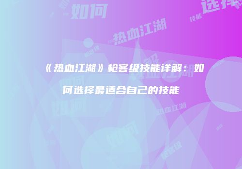 《热血江湖》枪客级技能详解：如何选择最适合自己的技能