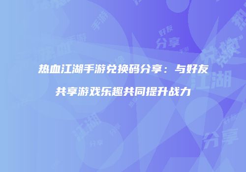 热血江湖手游兑换码分享：与好友共享游戏乐趣共同提升战力