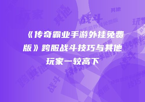 《传奇霸业手游外挂免费版》跨服战斗技巧与其他玩家一较高下