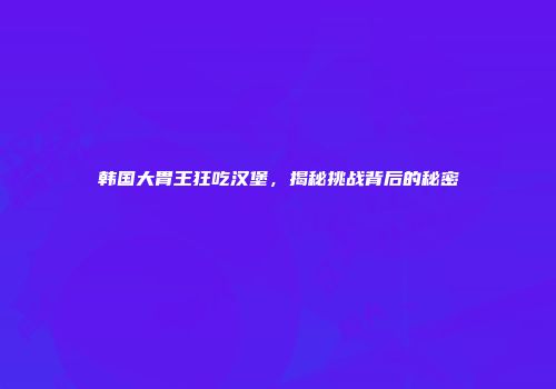 韩国大胃王狂吃汉堡，揭秘挑战背后的秘密