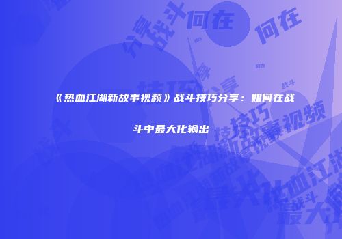 《热血江湖新故事视频》战斗技巧分享：如何在战斗中最大化输出