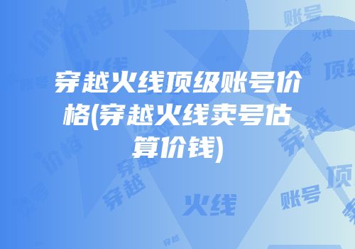 穿越火线顶级账号价格(穿越火线卖号估算价钱)