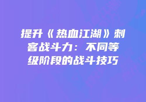 提升《热血江湖》刺客战斗力：不同等级阶段的战斗技巧