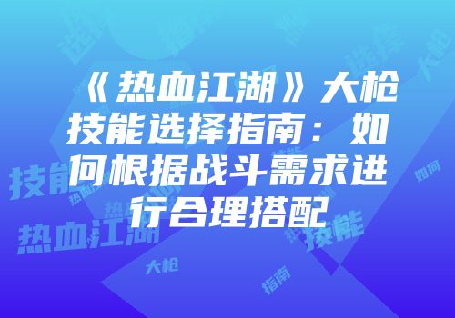 《热血江湖》大枪技能选择指南:如何根据战斗需求进行合理搭配