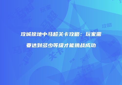 攻城掠地中马超关卡攻略：玩家需要达到多少等级才能挑战成功