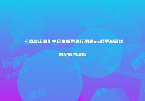 《热血江湖》中玩家如何进行角色wx和手脚属性的定制与调整