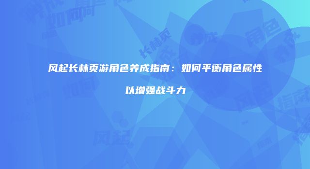 风起长林页游角色养成指南：如何平衡角色属性以增强战斗力