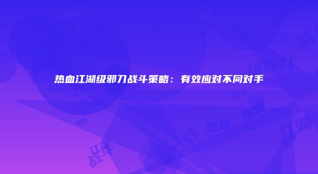 热血江湖级邪刀战斗策略：有效应对不同对手